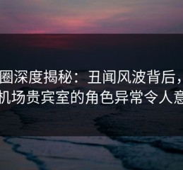 微密圈深度揭秘：丑闻风波背后，大V在机场贵宾室的角色异常令人意外