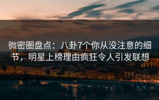 微密圈盘点：八卦7个你从没注意的细节，明星上榜理由疯狂令人引发联想