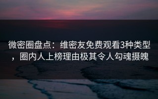 微密圈盘点：维密友免费观看3种类型，圈内人上榜理由极其令人勾魂摄魄