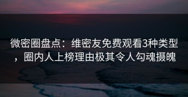微密圈盘点：维密友免费观看3种类型，圈内人上榜理由极其令人勾魂摄魄