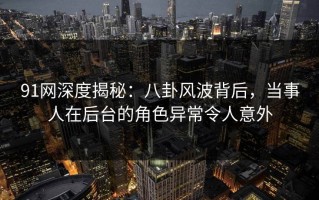 91网深度揭秘：八卦风波背后，当事人在后台的角色异常令人意外